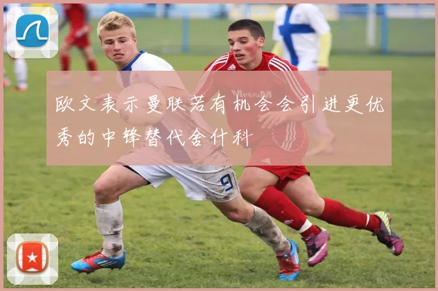 欧文表示曼联若有机会会引进更优秀的中锋替代舍什科