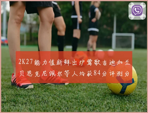 2K27能力值新鲜出炉莺歌吉迪加兰贝恩克尼佩尔等人均获84分评测分析