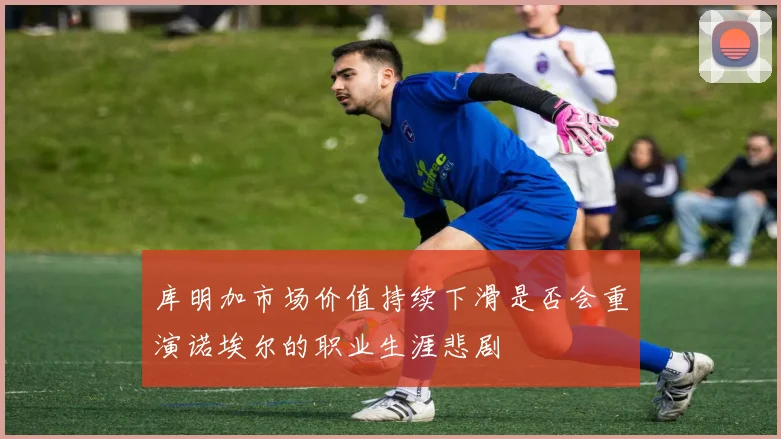 库明加市场价值持续下滑是否会重演诺埃尔的职业生涯悲剧
