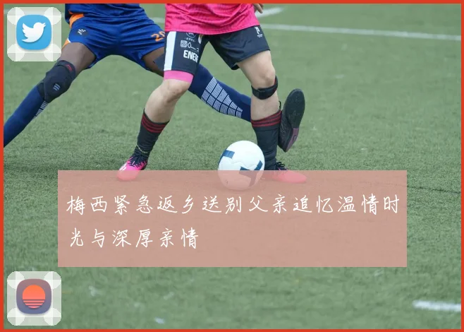 梅西紧急返乡送别父亲追忆温情时光与深厚亲情