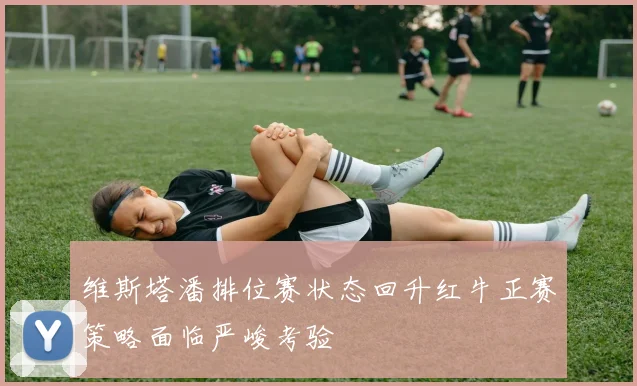 维斯塔潘排位赛状态回升红牛正赛策略面临严峻考验