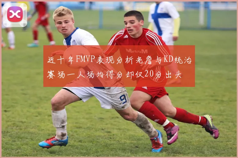 近十年FMVP表现分析老詹与KD统治赛场一人场均得分却仅20分出头