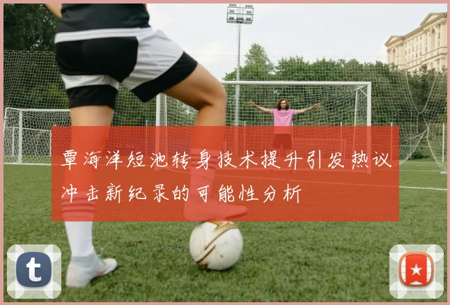 覃海洋短池转身技术提升引发热议冲击新纪录的可能性分析